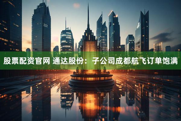 股票配资官网 通达股份：子公司成都航飞订单饱满