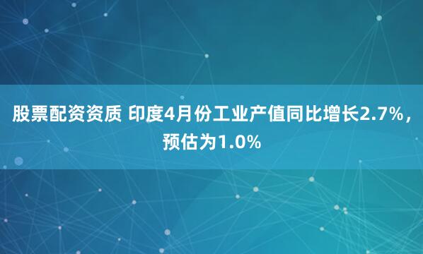 股票配资资质 印度4月份工业产值同比增长2.7%，预估为1.0%