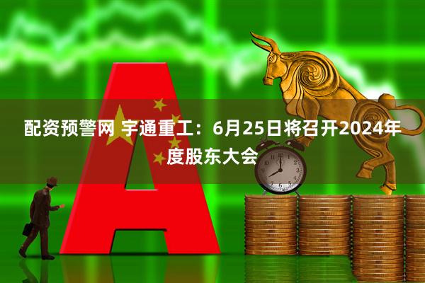 配资预警网 宇通重工：6月25日将召开2024年度股东大会