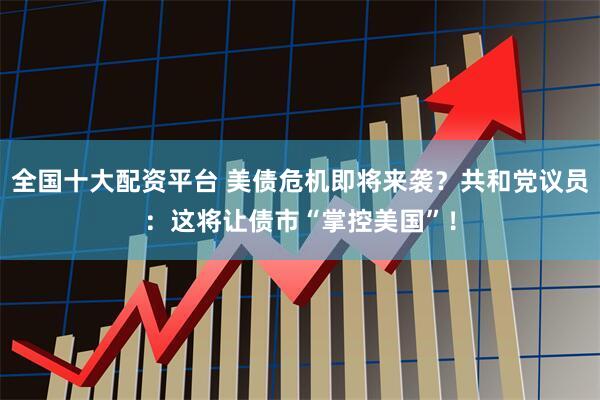 全国十大配资平台 美债危机即将来袭？共和党议员：这将让债市“掌控美国”！