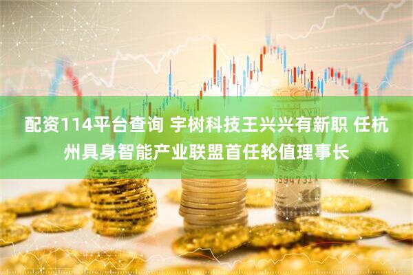 配资114平台查询 宇树科技王兴兴有新职 任杭州具身智能产业联盟首任轮值理事长