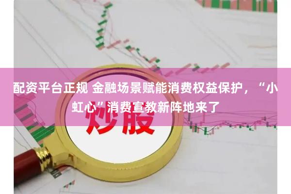 配资平台正规 金融场景赋能消费权益保护，“小虹心”消费宣教新阵地来了