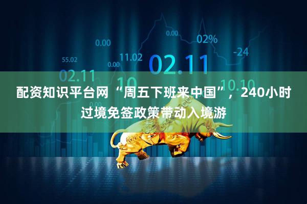 配资知识平台网 “周五下班来中国”，240小时过境免签政策带动入境游