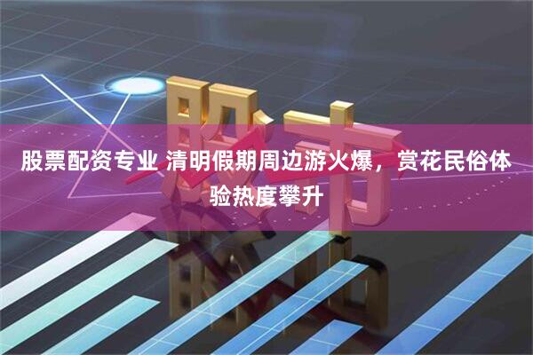 股票配资专业 清明假期周边游火爆，赏花民俗体验热度攀升