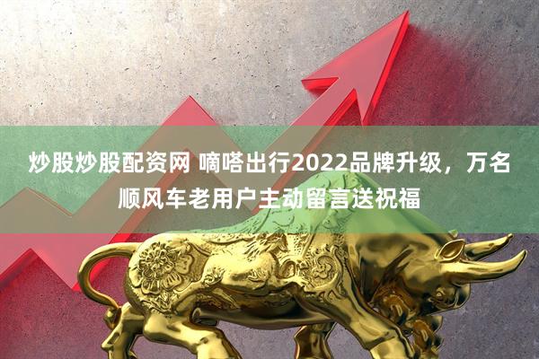 炒股炒股配资网 嘀嗒出行2022品牌升级，万名顺风车老用户主动留言送祝福