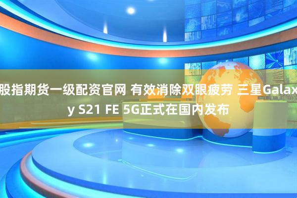 股指期货一级配资官网 有效消除双眼疲劳 三星Galaxy S21 FE 5G正式在国内发布