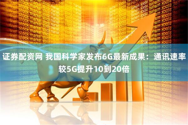 证券配资网 我国科学家发布6G最新成果：通讯速率较5G提升10到20倍