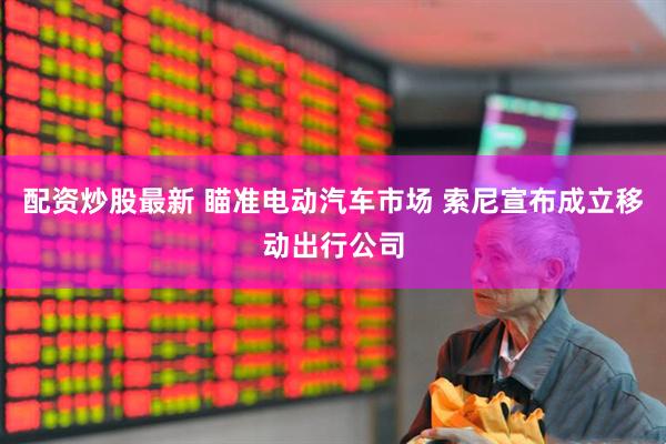 配资炒股最新 瞄准电动汽车市场 索尼宣布成立移动出行公司