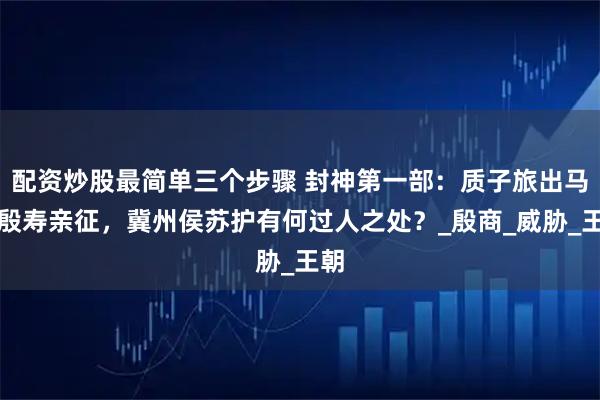 配资炒股最简单三个步骤 封神第一部：质子旅出马，殷寿亲征，冀州侯苏护有何过人之处？_殷商_威胁_王朝