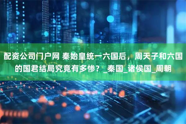 配资公司门户网 秦始皇统一六国后，周天子和六国的国君结局究竟有多惨？_秦国_诸侯国_周朝