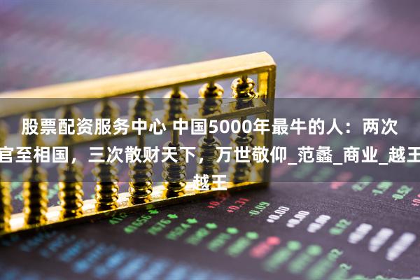 股票配资服务中心 中国5000年最牛的人：两次官至相国，三次散财天下，万世敬仰_范蠡_商业_越王