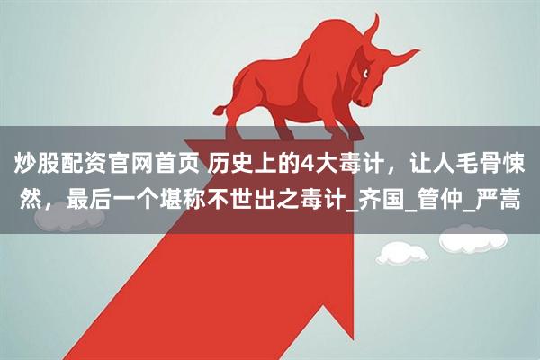 炒股配资官网首页 历史上的4大毒计，让人毛骨悚然，最后一个堪称不世出之毒计_齐国_管仲_严嵩