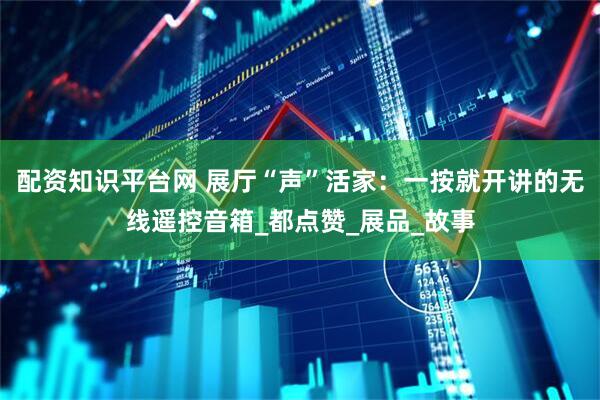 配资知识平台网 展厅“声”活家：一按就开讲的无线遥控音箱_都点赞_展品_故事