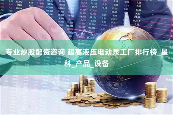 专业炒股配资咨询 超高液压电动泵工厂排行榜_星科_产品_设备