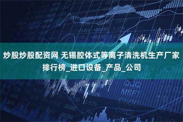 炒股炒股配资网 无锡腔体式等离子清洗机生产厂家排行榜_进口设备_产品_公司