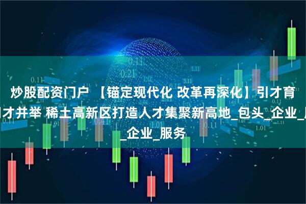 炒股配资门户 【锚定现代化 改革再深化】引才育才用才并举 稀土高新区打造人才集聚新高地_包头_企业_服务