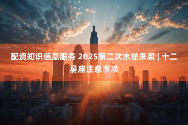 配资知识信息服务 2025第二次水逆来袭 | 十二星座注意事项