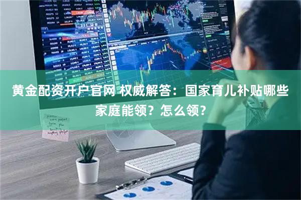 黄金配资开户官网 权威解答：国家育儿补贴哪些家庭能领？怎么领？