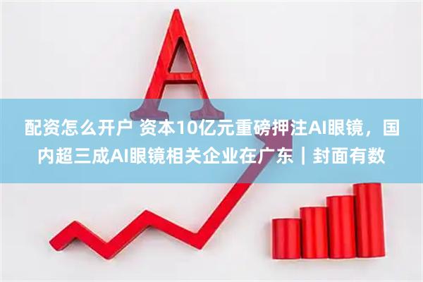 配资怎么开户 资本10亿元重磅押注AI眼镜，国内超三成AI眼镜相关企业在广东｜封面有数